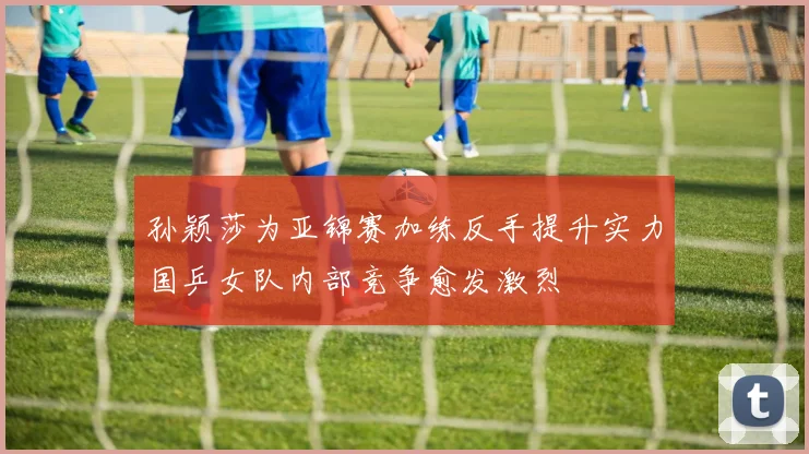 孙颖莎为亚锦赛加练反手提升实力国乒女队内部竞争愈发激烈