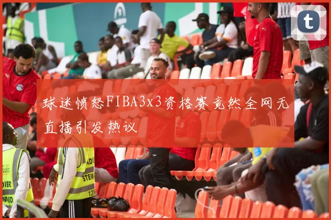 球迷愤怒FIBA3x3资格赛竟然全网无直播引发热议