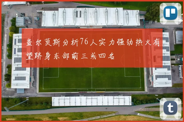 查尔莫斯分析76人实力强劲热火有望跻身东部前三或四名