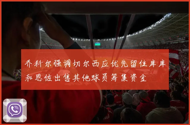 乔科尔强调切尔西应优先留住库库和恩佐出售其他球员筹集资金