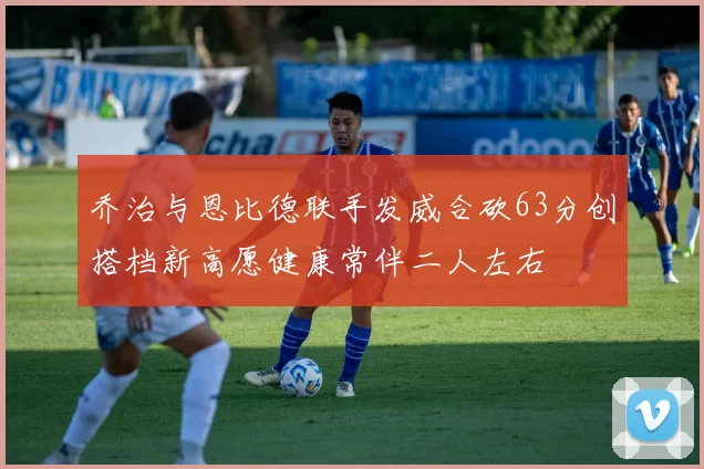 乔治与恩比德联手发威合砍63分创搭档新高愿健康常伴二人左右