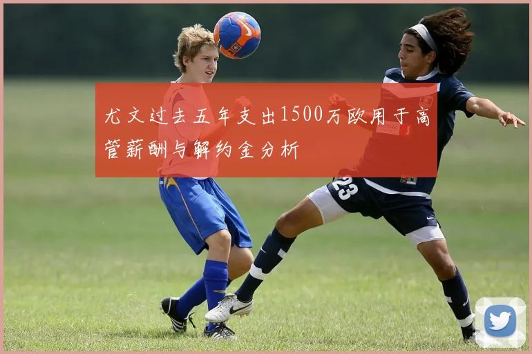 尤文过去五年支出1500万欧用于高管薪酬与解约金分析