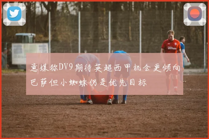 意媒称DV9期待英超西甲机会更倾向巴萨但小蜘蛛仍是优先目标