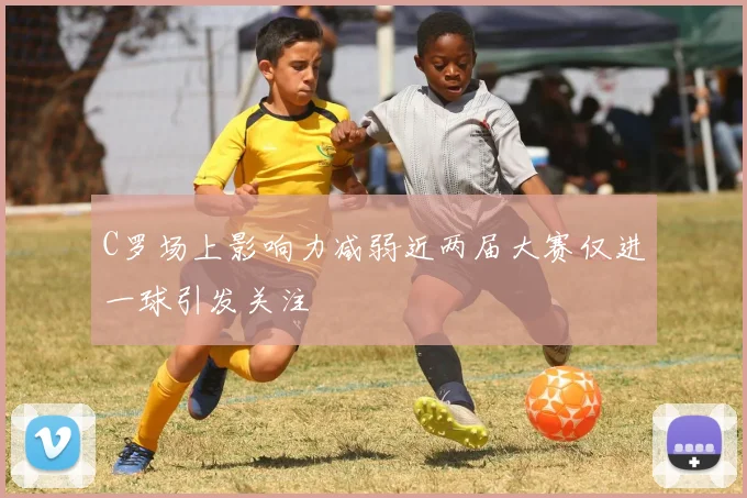 C罗场上影响力减弱近两届大赛仅进一球引发关注