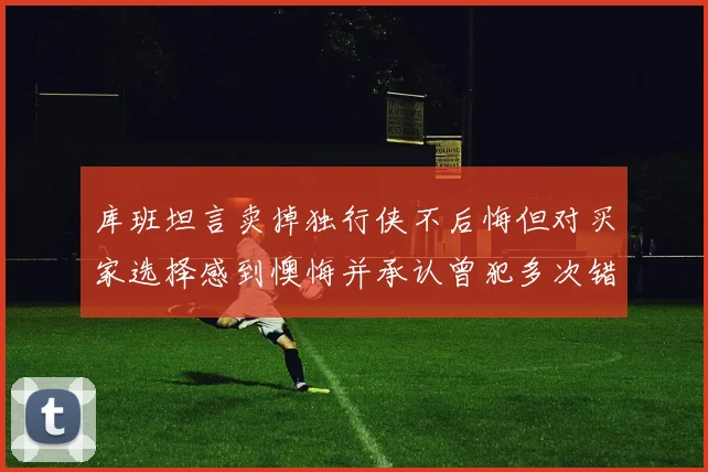 库班坦言卖掉独行侠不后悔但对买家选择感到懊悔并承认曾犯多次错误