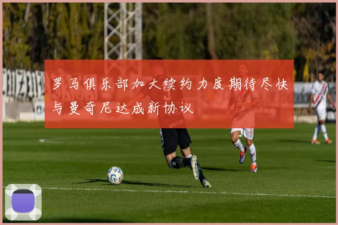 罗马俱乐部加大续约力度期待尽快与曼奇尼达成新协议