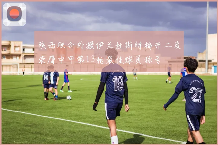 陕西联合外援伊兰杜斯特梅开二度荣膺中甲第13轮最佳球员称号