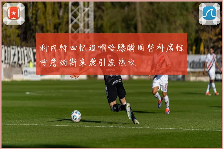 科内特回忆追帽哈滕瞬间替补席惊呼詹姆斯来袭引发热议