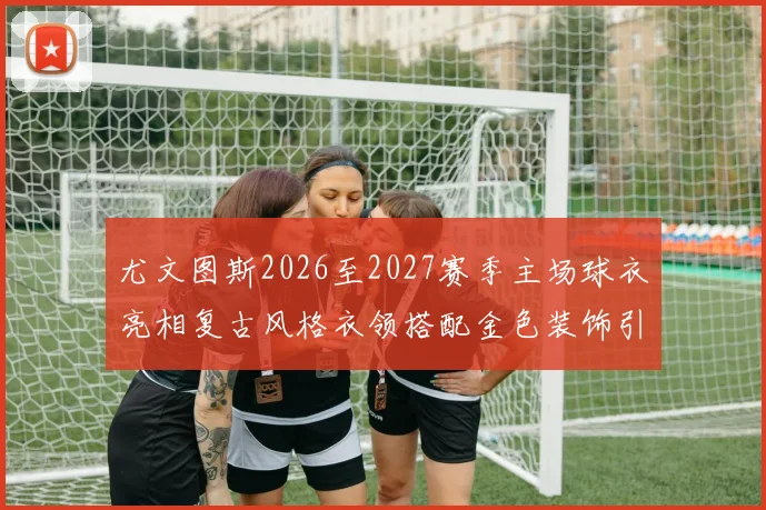 尤文图斯2026至2027赛季主场球衣亮相复古风格衣领搭配金色装饰引关注