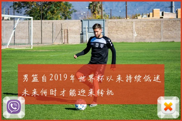 男篮自2019年世界杯以来持续低迷未来何时才能迎来转机