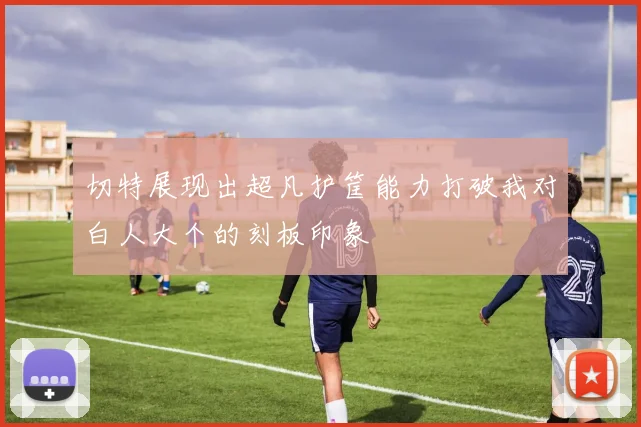 切特展现出超凡护筐能力打破我对白人大个的刻板印象