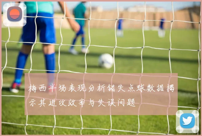 梅西半场表现分析错失点球数据揭示其进攻效率与失误问题