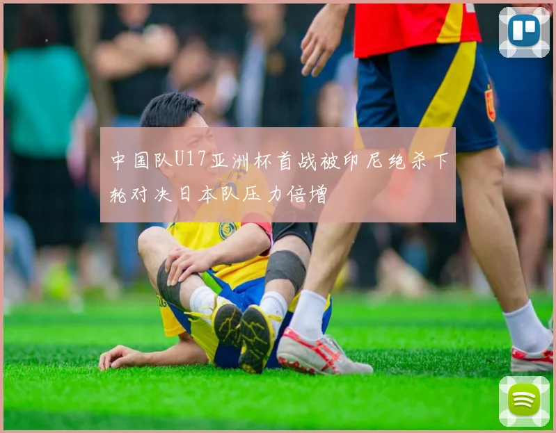 中国队U17亚洲杯首战被印尼绝杀下轮对决日本队压力倍增