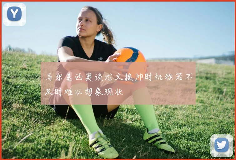 马尔基西奥谈尤文换帅时机称若不及时难以想象现状