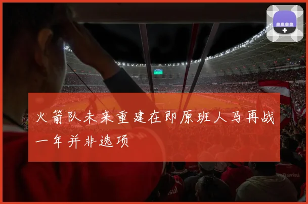 火箭队未来重建在即原班人马再战一年并非选项