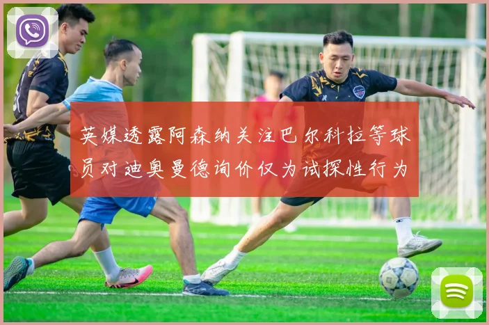 英媒透露阿森纳关注巴尔科拉等球员对迪奥曼德询价仅为试探性行为
