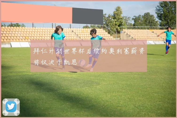 拜仁计划世界杯后续约奥利塞薪资将仅次于凯恩