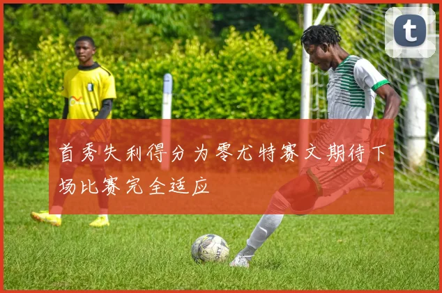 首秀失利得分为零尤特赛文期待下场比赛完全适应