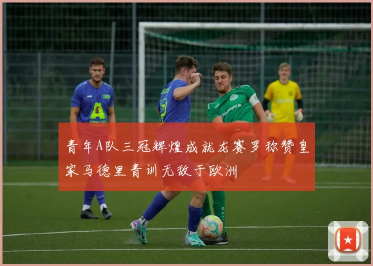 青年A队三冠辉煌成就龙赛罗称赞皇家马德里青训无敌于欧洲