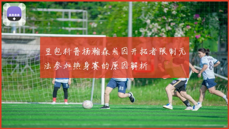 豆包科普杨瀚森或因开拓者限制无法参加热身赛的原因解析