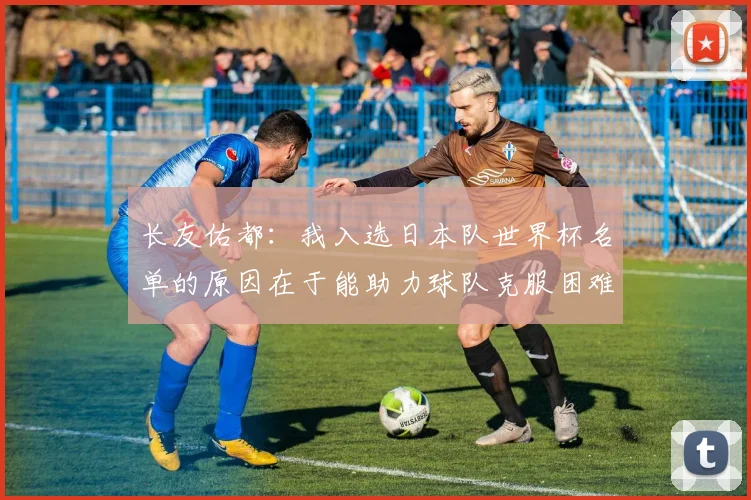 长友佑都：我入选日本队世界杯名单的原因在于能助力球队克服困难