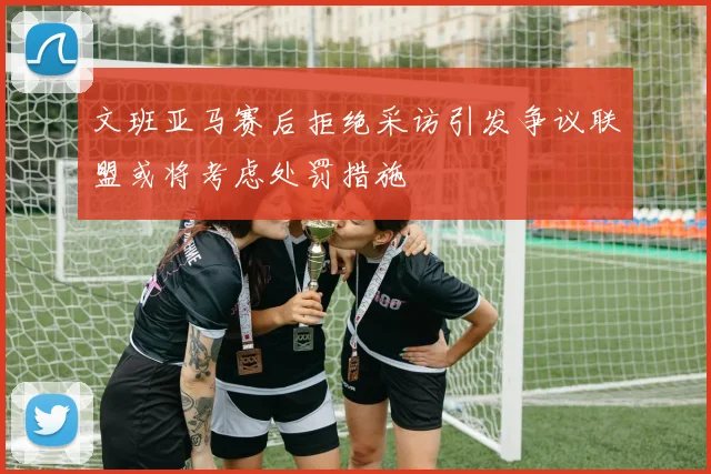 文班亚马赛后拒绝采访引发争议联盟或将考虑处罚措施