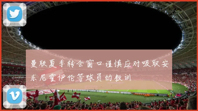曼联夏季转会窗口谨慎应对吸取安东尼霍伊伦等球员的教训